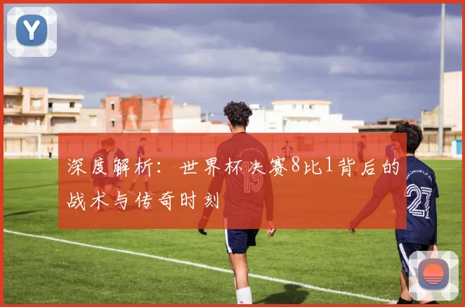 深度解析：世界杯决赛8比1背后的战术与传奇时刻