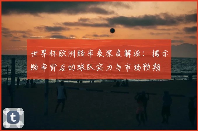 世界杯欧洲赔率表深度解读：揭示赔率背后的球队实力与市场预期