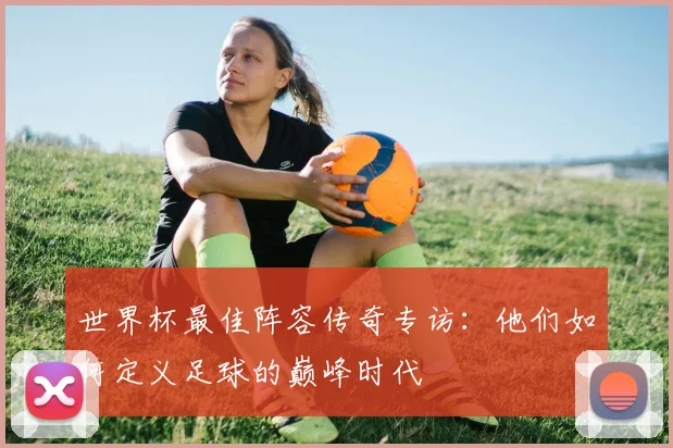 世界杯最佳阵容传奇专访：他们如何定义足球的巅峰时代