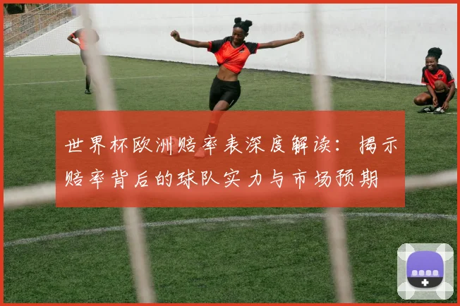 世界杯欧洲赔率表深度解读：揭示赔率背后的球队实力与市场预期