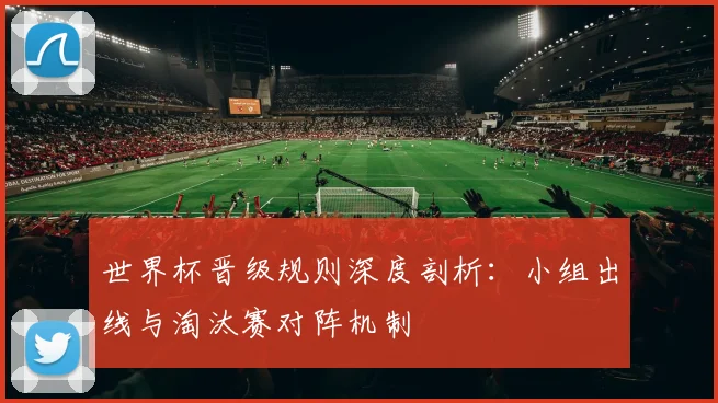 世界杯晋级规则深度剖析：小组出线与淘汰赛对阵机制