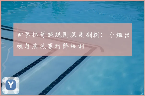 世界杯晋级规则深度剖析：小组出线与淘汰赛对阵机制