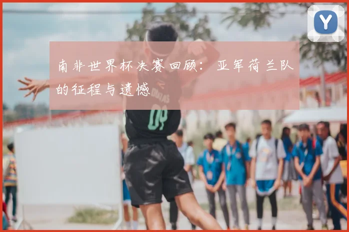 南非世界杯决赛回顾：亚军荷兰队的征程与遗憾